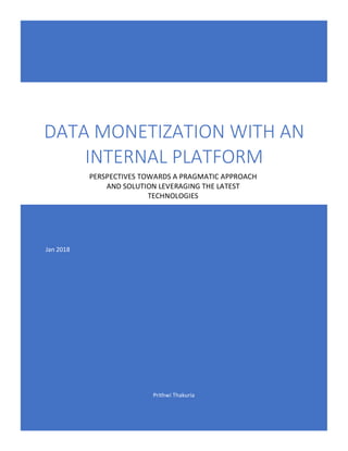 Prithwi	Thakuria	
													
DATA	MONETIZATION	WITH	AN	
INTERNAL	PLATFORM	
	
	 	
PERSPECTIVES	TOWARDS	A	PRAGMATIC	APPROACH	
AND	SOLUTION	LEVERAGING	THE	LATEST	
TECHNOLOGIES	
Jan	2018	
 
