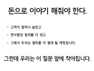 돈으로 이야기 해줘야 한다.
• 고객이 얼마나 늘었고
• 한사람당 얼마를 더 썼고
• 그래서 우리는 얼마를 더 벌게 될 예정입니다.
그런데 우리는 이 질문 앞에 작아집니다.
 
