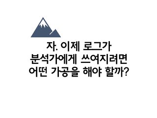 자. 이제 로그가
분석가에게 쓰여지려면
어떤 가공을 해야 할까?
 