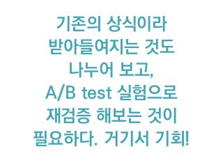 기존의 상식이라
받아들여지는 것도
나누어 보고,
A/B test 실험으로  
재검증 해보는 것이
필요하다. 거기서 기회!
 