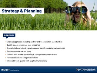 Strategy & Planning




  BENEFITS

  • Strategic appraisals including partner and/or acquisition opportunities
  • Quickly assess new or non core categories
  • Create initial market entry strategies and identify market growth potential
  • Develop complex market sizing
  • Enhance your market positioning & concept development efforts
  • Forecast sector and category evolutions
  • Interpret trends quickly with graphical functionality




INSIGHT   by DATAMONITOR
 