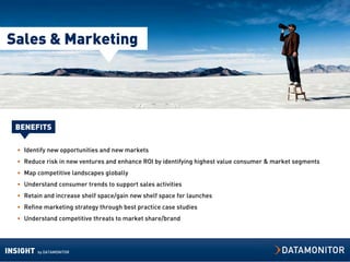 Sales & Marketing




  BENEFITS

  • Identify new opportunities and new markets
  • Reduce risk in new ventures and enhance ROI by identifying highest value consumer & market segments
  • Map competitive landscapes globally
  • Understand consumer trends to support sales activities
  • Retain and increase shelf space/gain new shelf space for launches
  • Refine marketing strategy through best practice case studies
  • Understand competitive threats to market share/brand




INSIGHT   by DATAMONITOR
 