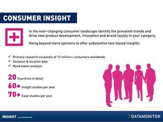 CONSUMER INSIGHT
                    In the ever-changing consumer landscape identify the prevalent trends and
                    drive new product development, innovation and brand loyalty in your category.

                    Going beyond mere opinions to offer substantive fact-based insights.


   Primary research via panels of 13 million+ consumers worldwide
   Occasion & location data
   Need states analysis


  20 Countries in detail
  60+ Insight studies per year
  70+ Case studies per year

INSIGHT   by DATAMONITOR
 