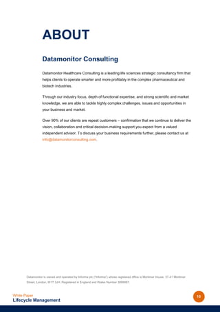 ABOUT
                  Datamonitor Consulting
                  Datamonitor Healthcare Consulting is a leading life sciences strategic consultancy firm that
                  helps clients to operate smarter and more profitably in the complex pharmaceutical and
                  biotech industries.

                  Through our industry focus, depth of functional expertise, and strong scientific and market
                  knowledge, we are able to tackle highly complex challenges, issues and opportunities in
                  your business and market.

                  Over 90% of our clients are repeat customers – confirmation that we continue to deliver the
                  vision, collaboration and critical decision-making support you expect from a valued
                  independent advisor. To discuss your business requirements further, please contact us at
                  info@datamonitorconsulting.com.




       Datamonitor is owned and operated by Informa plc (“Informa”) whose registered office is Mortimer House, 37-41 Mortimer
       Street, London, W1T 3JH. Registered in England and Wales Number 3099067.



White Paper                                                                                                                     10
Lifecycle Management
 
