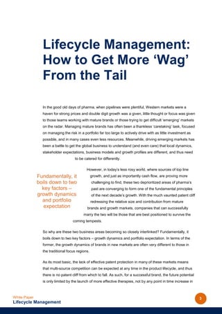 Lifecycle Management:
                How to Get More ‘Wag’
                From the Tail

                In the good old days of pharma, when pipelines were plentiful, Western markets were a
                haven for strong prices and double digit growth was a given, little thought or focus was given
                to those teams working with mature brands or those trying to get difficult ‘emerging’ markets
                on the radar. Managing mature brands has often been a thankless ‘caretaking’ task, focused
                on managing the risk in a portfolio far too large to actively drive with as little investment as
                possible, and in many cases even less resources. Meanwhile, driving emerging markets has
                been a battle to get the global business to understand (and even care) that local dynamics,
                stakeholder expectations, business models and growth profiles are different, and thus need
                                    to be catered for differently.

                                            However, in today’s less rosy world, where sources of top line
              Fundamentally, it                  growth, and just as importantly cash flow, are proving more
              boils down to two                  challenging to find, these two deprioritized areas of pharma’s
                key factors –                    past are converging to form one of the fundamental principles
              growth dynamics                    of the next decade’s growth. With the much vaunted patent cliff
                and portfolio                    redressing the relative size and contribution from mature
                 expectation                brands and growth markets, companies that can successfully
                                          marry the two will be those that are best positioned to survive the
                                   coming tempests.

                So why are these two business areas becoming so closely interlinked? Fundamentally, it
                boils down to two key factors – growth dynamics and portfolio expectation. In terms of the
                former, the growth dynamics of brands in new markets are often very different to those in
                the traditional focus regions.

                As its most basic, the lack of effective patent protection in many of these markets means
                that multi-source competition can be expected at any time in the product lifecycle, and thus
                there is no patent cliff from which to fall. As such, for a successful brand, the future potential
                is only limited by the launch of more effective therapies, not by any point in time increase in



White Paper                                                                                                          3
Lifecycle Management
 