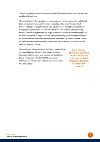 ‘generic’ competition. As such, there is much less differentiation between launch brands and
              established brands here.

              The second factor is the expectation by many customers in these markets of a portfolio sell.
              Local companies in many growth markets succeed by selling broad ‘one size fits all’
              branded portfolios, trading off their corporate reputations and setting the expectations of
              local physician, pharmacists and hospitals. With these local portfolios often containing
              branded versions of big pharma’s key drugs, competition becomes more challenging for our
              traditional companies as they do not have the complementary products to sell themselves.
              By building effective established brand portfolios themselves, big pharma can look to take
              on the local players more effectively, providing their own full service portfolios to drive the
              value of their priority brands.

              The question on the lips of many in the industry today is ‘How
                                                                                        How can we
              do we actually make this work – how can we develop a                   develop a business
              business model that allows us to succeed with established               model that allows
              brands in these new markets?’ While there are many                     us to succeed with
              challenges, we will focus here on three key building blocks            established brands
              for future success.                                                       in these new
                                                                                          markets?




White Paper                                                                                                     4
Lifecycle Management
 