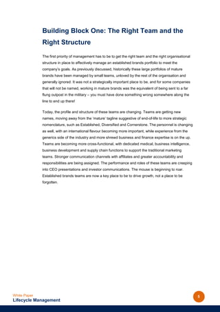 Building Block One: The Right Team and the
              Right Structure
              The first priority of management has to be to get the right team and the right organisational
              structure in place to effectively manage an established brands portfolio to meet the
              company’s goals. As previously discussed, historically these large portfolios of mature
              brands have been managed by small teams, unloved by the rest of the organisation and
              generally ignored. It was not a strategically important place to be, and for some companies
              that will not be named, working in mature brands was the equivalent of being sent to a far
              flung outpost in the military – you must have done something wrong somewhere along the
              line to end up there!

              Today, the profile and structure of these teams are changing. Teams are getting new
              names, moving away from the ‘mature’ tagline suggestive of end-of-life to more strategic
              nomenclature, such as Established, Diversified and Cornerstone. The personnel is changing
              as well, with an international flavour becoming more important, while experience from the
              generics side of the industry and more shrewd business and finance expertise is on the up.
              Teams are becoming more cross-functional, with dedicated medical, business intelligence,
              business development and supply chain functions to support the traditional marketing
              teams. Stronger communication channels with affiliates and greater accountability and
              responsibilities are being assigned. The performance and roles of these teams are creeping
              into CEO presentations and investor communications. The mouse is beginning to roar.
              Established brands teams are now a key place to be to drive growth, not a place to be
              forgotten.




White Paper                                                                                                   5
Lifecycle Management
 