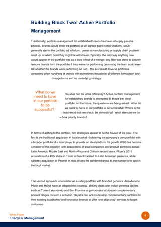 Building Block Two: Active Portfolio
              Management
              Traditionally, portfolio management for established brands has been a largely passive
              process. Brands would enter the portfolio at an agreed point in their maturity, would
              generally stay in the portfolio ad infinitum, unless a manufacturing or supply chain problem
              crept up, at which point they might be withdrawn. Typically, the only way anything new
              would appear in the portfolio was as a side-effect of a merger, and little was done to actively
              remove brands from the portfolio if they were not performing (assuming the team could even
              tell whether the brands were performing or not!). The end result: Diverse portfolios
              containing often hundreds of brands with sometimes thousands of different formulation and
                                  dosage forms and no underlying strategy.




                  What do we                 So what can be done differently? Active portfolio management
                 need to have                for established brands is attempting to shape the ‘ideal’
                in our portfolio
                                             portfolio for the future, the questions are being asked: What do
                     to be
                                            we need to have in our portfolio to be successful? Where is the
                 successful??
                                          dead wood that we should be eliminating? What else can we do
                                       to drive priority brands?




              In terms of adding to the portfolio, two strategies appear to be the flavour of the year. The
              first is the traditional acquisition in local market - bolstering the company's own portfolio with
              a broader portfolio of a local player to provide an ideal platform for growth. GSK has become
              a master of this strategy, with acquisitions of local companies and product portfolios across
              Latin America, Middle East and North Africa and China in recent years. Pfizer’s 2010
              acquisition of a 40% share in Teuto in Brazil boosted its Latin American presence, while
              Abbott’s acquisition of Piramel in India drives the combined group to the number one spot in
              the local market.




              The second approach is to bolster an existing portfolio with branded generics. AstraZeneca,
              Pfizer and Merck have all adopted this strategy, striking deals with Indian generics players
              such as Torrent, Aurobindo and Sun Pharma to gain access to broader complementary
              product ranges. In such a scenario, players can look to develop complementary portfolios to
              their existing established and innovative brands to offer ‘one stop shop’ services to target
              customers.


White Paper                                                                                                        6
Lifecycle Management
 