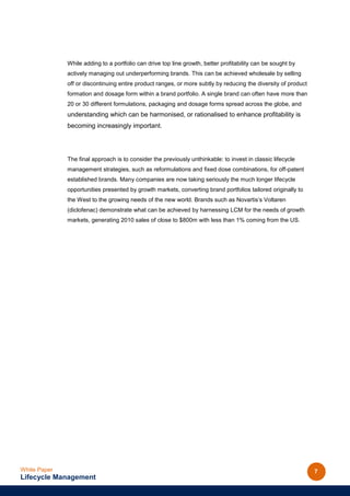While adding to a portfolio can drive top line growth, better profitability can be sought by
              actively managing out underperforming brands. This can be achieved wholesale by selling
              off or discontinuing entire product ranges, or more subtly by reducing the diversity of product
              formation and dosage form within a brand portfolio. A single brand can often have more than
              20 or 30 different formulations, packaging and dosage forms spread across the globe, and
              understanding which can be harmonised, or rationalised to enhance profitability is
              becoming increasingly important.




              The final approach is to consider the previously unthinkable: to invest in classic lifecycle
              management strategies, such as reformulations and fixed dose combinations, for off-patent
              established brands. Many companies are now taking seriously the much longer lifecycle
              opportunities presented by growth markets, converting brand portfolios tailored originally to
              the West to the growing needs of the new world. Brands such as Novartis’s Voltaren
              (diclofenac) demonstrate what can be achieved by harnessing LCM for the needs of growth
              markets, generating 2010 sales of close to $800m with less than 1% coming from the US.




White Paper                                                                                                     7
Lifecycle Management
 