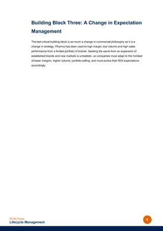 Building Block Three: A Change in Expectation
              Management
              The last critical building block is as much a change in commercial philosophy as it is a
              change in strategy. Pharma has been used to high margin, low volume and high sales
              performance from a limited portfolio of brands. Seeking the same from an expansion of
              established brands and new markets is unrealistic, so companies must adapt to the mindset
              of lower margins, higher volume, portfolio selling, and must evolve their ROI expectations
              accordingly.




White Paper                                                                                                8
Lifecycle Management
 