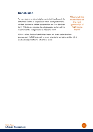 Conclusion
                                                                                          Where will the
              For many stuck in an old-school pharma mindset, this all sounds like        investment for
              a lot of hard work for an unspectacular return. So why bother? Why             the next
              not place your bets on the next big blockbuster and focus resources          generation of
              there? While this is a nice idea, the critical question is where will the     R&D come
              investment for the next generation of R&D come from?                            from?

              Without a strong, functioning established brands and growth market engine to
              generate cash, the R&D engine will be forced to run leaner and leaner, and the risk of
              spectacular corporate failures will continue to rise.




White Paper                                                                                            9
Lifecycle Management
 
