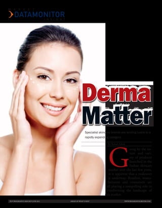 M   A     R     K    E    T


                                      I N S I G H T




                                                                 Derma
                                                                 Matter
                                                                     Specialist skincare brands are lending lustre to a
                                                                     rapidly expanding category.




                                                                                      G
                                                                                      By Rahul Ashok
                                                                                                        oing by the na-
                                                                                                        ture and vari-
                                                                                                        ety of products
                                                                                                        launched in the
                                                                                                        Indian skincare
                                                                                        market over the last few years,
                                                                                        it is apparent that a makeover
                                                                                       is underway. Retailers, manu-
                                                                                       facturers and consumers are
                                                                                      all playing a compelling role in
                                                                                     transforming the landscape of
                                                                                    this market.
24 • PROGRESSIVE GROCER • JunE 2011                   AHEAD OF WHAT’S nEXT                         WWW.PROGRESSIVEGROCER.COM
 