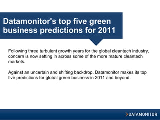 Datamonitor's top five green business predictions for 2011 Following three turbulent growth years for the global cleantech industry, concern is now setting in across some of the more mature cleantech markets.   Against an uncertain and shifting backdrop, Datamonitor makes its top five predictions for global green business in 2011 and beyond.   