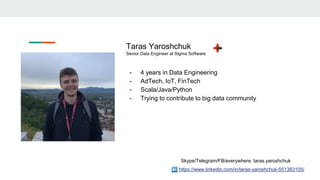 https://www.linkedin.com/in/taras-yaroshchuk-551383105/
Taras Yaroshchuk
Senior Data Engineer at Sigma Software
- 4 years in Data Engineering
- AdTech, IoT, FinTech
- Scala/Java/Python
- Trying to contribute to big data community
Skype/Telegram/FB/everywhere: taras.yaroshchuk
 