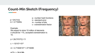 Count-Min Sketch (Frequency)
p = |ln(1/σ)|
m = 2.71828/ɛ
p - number hash functions
σ - standard error
m - number of bits
ɛ - overestimation factor
Example:
We expect to store 10 million of elements
σ should be ~1%, accepted overestimation is
10.
p = |ln(1/0.01)| = 5
ɛ = 10/107=10-6
m = 2.71828/10-6 = 2718280
 