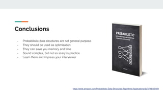 Conclusions
- Probabilistic data structures are not general purpose
- They should be used as optimization
- They can save you memory and time
- Sound complex, but not so scary in practice
- Learn them and impress your interviewer
https://www.amazon.com/Probabilistic-Data-Structures-Algorithms-Applications/dp/3748190484
 