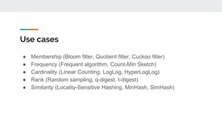 Use cases
● Membership (Bloom filter, Quotient filter, Cuckoo filter)
● Frequency (Frequent algorithm, Count-Min Sketch)
● Cardinality (Linear Counting, LogLog, HyperLogLog)
● Rank (Random sampling, q-digest, t-digest)
● Similarity (Locality-Sensitive Hashing, MinHash, SimHash)
 