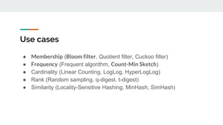 Use cases
● Membership (Bloom filter, Quotient filter, Cuckoo filter)
● Frequency (Frequent algorithm, Count-Min Sketch)
● Cardinality (Linear Counting, LogLog, HyperLogLog)
● Rank (Random sampling, q-digest, t-digest)
● Similarity (Locality-Sensitive Hashing, MinHash, SimHash)
 