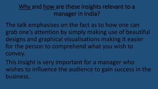 Why and how are these insights relevant to a
manager in India?
The talk emphasises on the fact as to how one can
grab one’s attention by simply making use of beautiful
designs and graphical visualisations making it easier
for the person to comprehend what you wish to
convey.
This insight is very important for a manager who
wishes to influence the audience to gain success in the
business.
 