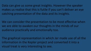 Data can give us some great insights. However the speaker
makes us realise that this is futile if you can’t deliver an eye
catching presentation of the data and its insights.
We can consider the presentation to be most effective when
we are able to awaken our thoughts in the minds of our
audience practically and emotionally too.
The graphical representation in which Jer made use of all the
information in the Kepler project and converted it into a
visual treat is very interesting to see.
 
