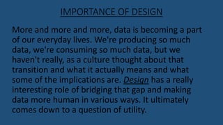 IMPORTANCE OF DESIGN
More and more and more, data is becoming a part
of our everyday lives. We're producing so much
data, we're consuming so much data, but we
haven't really, as a culture thought about that
transition and what it actually means and what
some of the implications are. Design has a really
interesting role of bridging that gap and making
data more human in various ways. It ultimately
comes down to a question of utility.
 