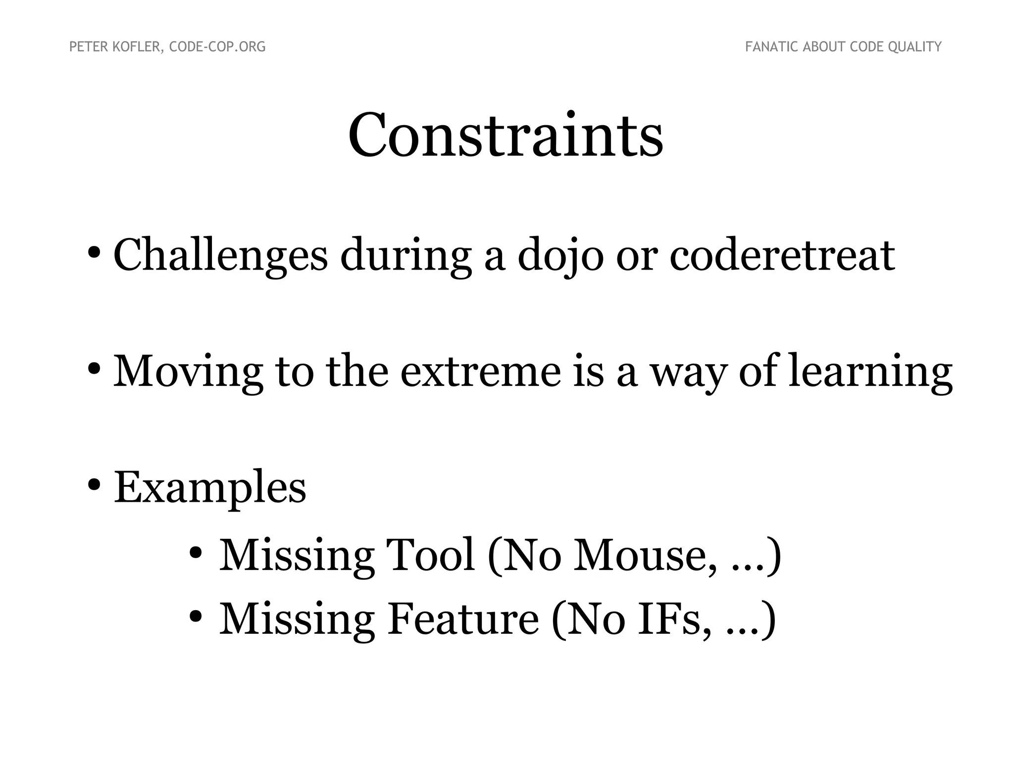 Constraints
●
Challenges during a dojo or coderetreat
●
Moving to the extreme is a way of learning
●
Examples
●
Missing Tool (No Mouse, …)
●
Missing Feature (No IFs, …)
PETER KOFLER, CODE-COP.ORG FANATIC ABOUT CODE QUALITY
 