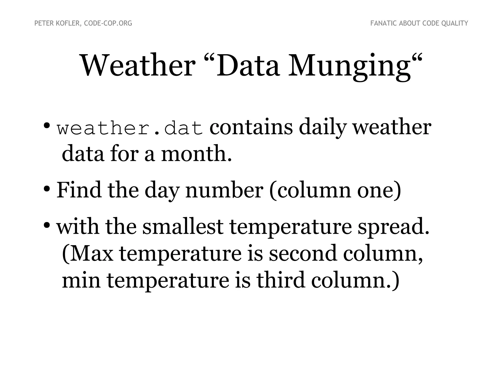 Weather “Data Munging“
●
weather.dat contains daily weather
data for a month.
●
Find the day number (column one)
●
with the smallest temperature spread.
(Max temperature is second column,
min temperature is third column.)
PETER KOFLER, CODE-COP.ORG FANATIC ABOUT CODE QUALITY
 