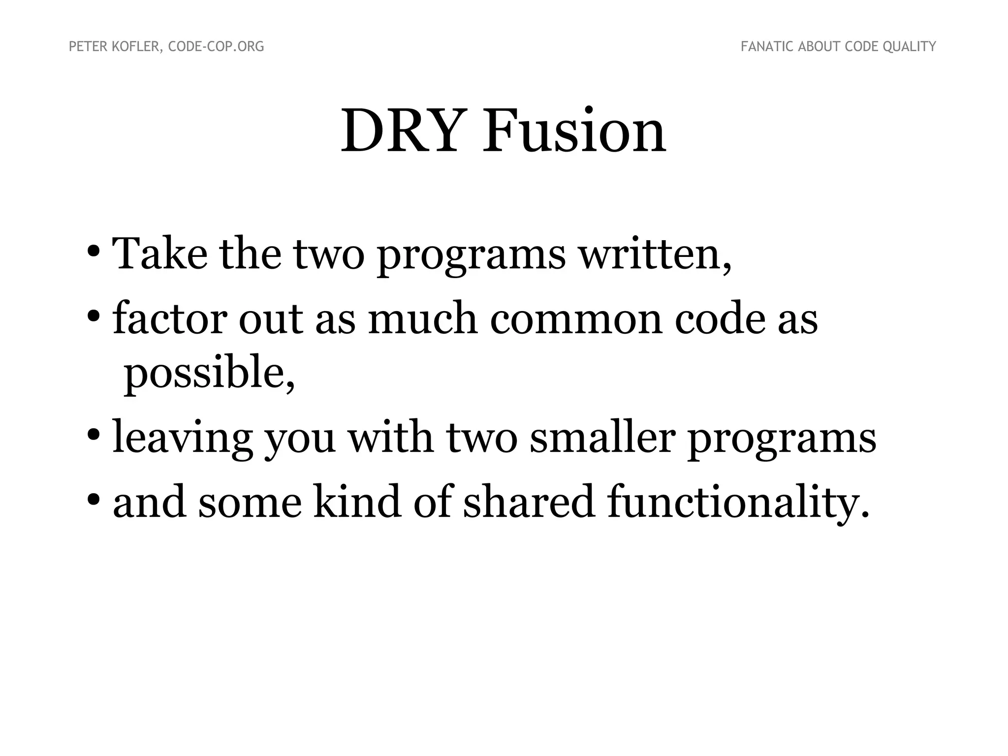 DRY Fusion
●
Take the two programs written,
●
factor out as much common code as
possible,
●
leaving you with two smaller programs
●
and some kind of shared functionality.
PETER KOFLER, CODE-COP.ORG FANATIC ABOUT CODE QUALITY
 