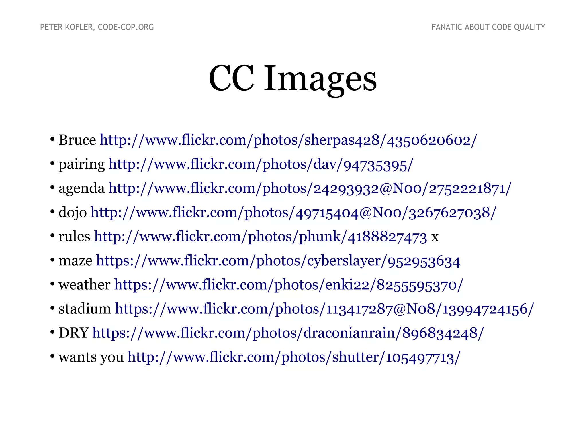 CC Images
●
Bruce http://www.flickr.com/photos/sherpas428/4350620602/
●
pairing http://www.flickr.com/photos/dav/94735395/
●
agenda http://www.flickr.com/photos/24293932@N00/2752221871/
●
dojo http://www.flickr.com/photos/49715404@N00/3267627038/
●
rules http://www.flickr.com/photos/phunk/4188827473 x
●
maze https://www.flickr.com/photos/cyberslayer/952953634
●
weather https://www.flickr.com/photos/enki22/8255595370/
●
stadium https://www.flickr.com/photos/113417287@N08/13994724156/
●
DRY https://www.flickr.com/photos/draconianrain/896834248/
●
wants you http://www.flickr.com/photos/shutter/105497713/
PETER KOFLER, CODE-COP.ORG FANATIC ABOUT CODE QUALITY
 