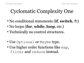 Cyclomatic Complexity One
●
No conditional statements (if, switch, ?:)
●
No loops (for, while, loop, etc.)
●
Technically no control structures.
●
Use Optional or Maybe type.
●
Use higher order functions like map,
filter and reduce instead.
PETER KOFLER, CODE-COP.ORG FANATIC ABOUT CODE QUALITY
 