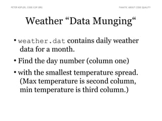 Weather “Data Munging“
●
weather.dat contains daily weather
data for a month.
●
Find the day number (column one)
●
with the smallest temperature spread.
(Max temperature is second column,
min temperature is third column.)
PETER KOFLER, CODE-COP.ORG FANATIC ABOUT CODE QUALITY
 