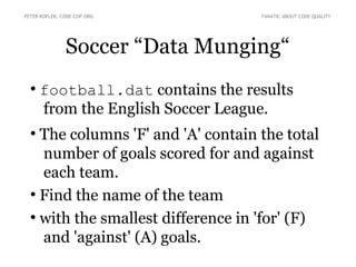 Soccer “Data Munging“
●
football.dat contains the results
from the English Soccer League.
●
The columns 'F' and 'A' contain the total
number of goals scored for and against
each team.
●
Find the name of the team
●
with the smallest difference in 'for' (F)
and 'against' (A) goals.
PETER KOFLER, CODE-COP.ORG FANATIC ABOUT CODE QUALITY
 