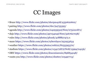 CC Images
●
Bruce http://www.flickr.com/photos/sherpas428/4350620602/
●
pairing http://www.flickr.com/photos/dav/94735395/
●
agenda http://www.flickr.com/photos/24293932@N00/2752221871/
●
dojo http://www.flickr.com/photos/49715404@N00/3267627038/
●
rules http://www.flickr.com/photos/phunk/4188827473 x
●
maze https://www.flickr.com/photos/cyberslayer/952953634
●
weather https://www.flickr.com/photos/enki22/8255595370/
●
stadium https://www.flickr.com/photos/113417287@N08/13994724156/
●
DRY https://www.flickr.com/photos/draconianrain/896834248/
●
wants you http://www.flickr.com/photos/shutter/105497713/
PETER KOFLER, CODE-COP.ORG FANATIC ABOUT CODE QUALITY
 