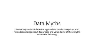 Data Myths
Several myths about data strategy can lead to misconceptions and
misunderstandings about its purpose and value. Some of these myths
include the following:
 