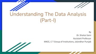Understanding The Data Analysis
(Part-I)
By
Dr. Shaloo Saini
Assistant Professor
MKCE, C T Group of Institutions, Jalandhar Punjab
 