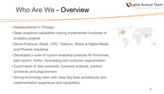 Who Are We - Overview
• Headquartered in Chicago
• Deep analytical capabilities having implemented hundreds of
analytics projects
• Serve Financial, Retail, CPG, Telecom, Media & Digital Media
and Pharma industries
• Developed a suite of custom analytical products for franchises,
paid search, twitter, forecasting and customer segmentation.
• Expert team of data scientists, business analysts, solution
architects and programmers
• Strong technology team with deep Big Data architecture and
implementation experience and capabilities
3
 