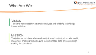 Who Are We
4
VISION
To be the world leader in advanced analytics and enabling technology
implementation.
MISSION
To deliver world class advanced analytics and statistical models, and to
implement enabling technology to institutionalize data-driven decision
making for our clients.
 