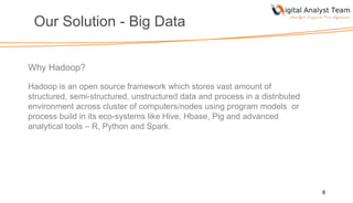 Our Solution - Big Data
8
Why Hadoop?
Hadoop is an open source framework which stores vast amount of
structured, semi-structured, unstructured data and process in a distributed
environment across cluster of computers/nodes using program models or
process build in its eco-systems like Hive, Hbase, Pig and advanced
analytical tools – R, Python and Spark.
 