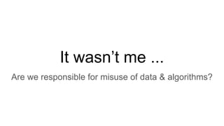 It wasn’t me ...
Are we responsible for misuse of data & algorithms?
 
