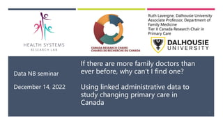 Data NB seminar
December 14, 2022
If there are more family doctors than
ever before, why can’t I find one?
Using linked administrative data to
study changing primary care in
Canada
Ruth Lavergne, Dalhousie University
Associate Professor, Department of
Family Medicine
Tier II Canada Research Chair in
Primary Care
1
 