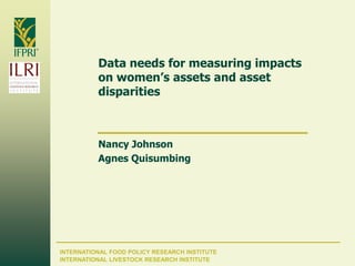 INTERNATIONAL FOOD POLICY RESEARCH INSTITUTE
Data needs for measuring impacts
on women’s assets and asset
disparities
Nancy Johnson
Agnes Quisumbing
INTERNATIONAL LIVESTOCK RESEARCH INSTITUTE
 