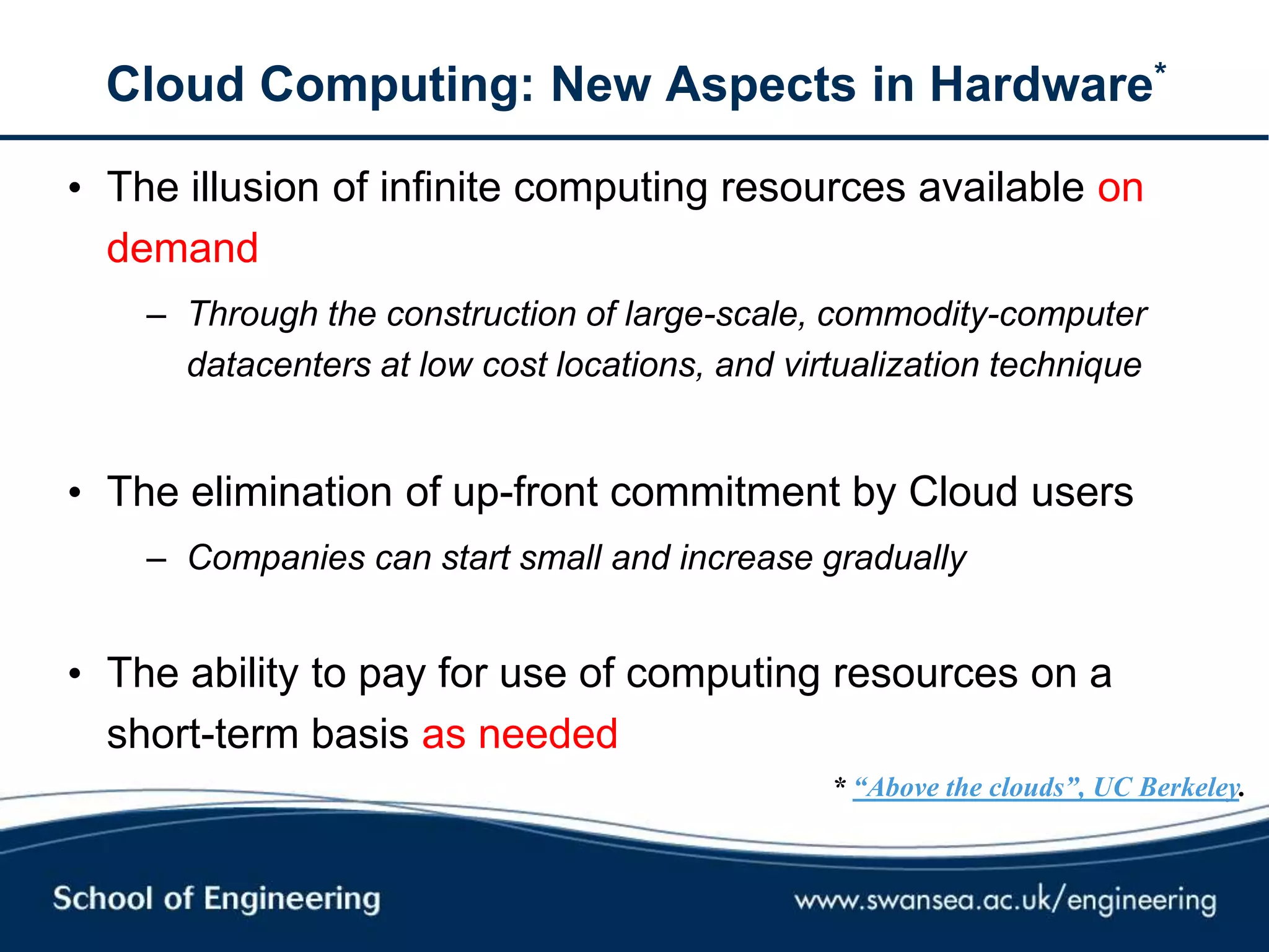 Cloud Computing: New Aspects in Hardware*
• The illusion of infinite computing resources available on
demand
– Through the construction of large-scale, commodity-computer
datacenters at low cost locations, and virtualization technique
• The elimination of up-front commitment by Cloud users
– Companies can start small and increase gradually
• The ability to pay for use of computing resources on a
short-term basis as needed
* “Above the clouds”, UC Berkeley.
 