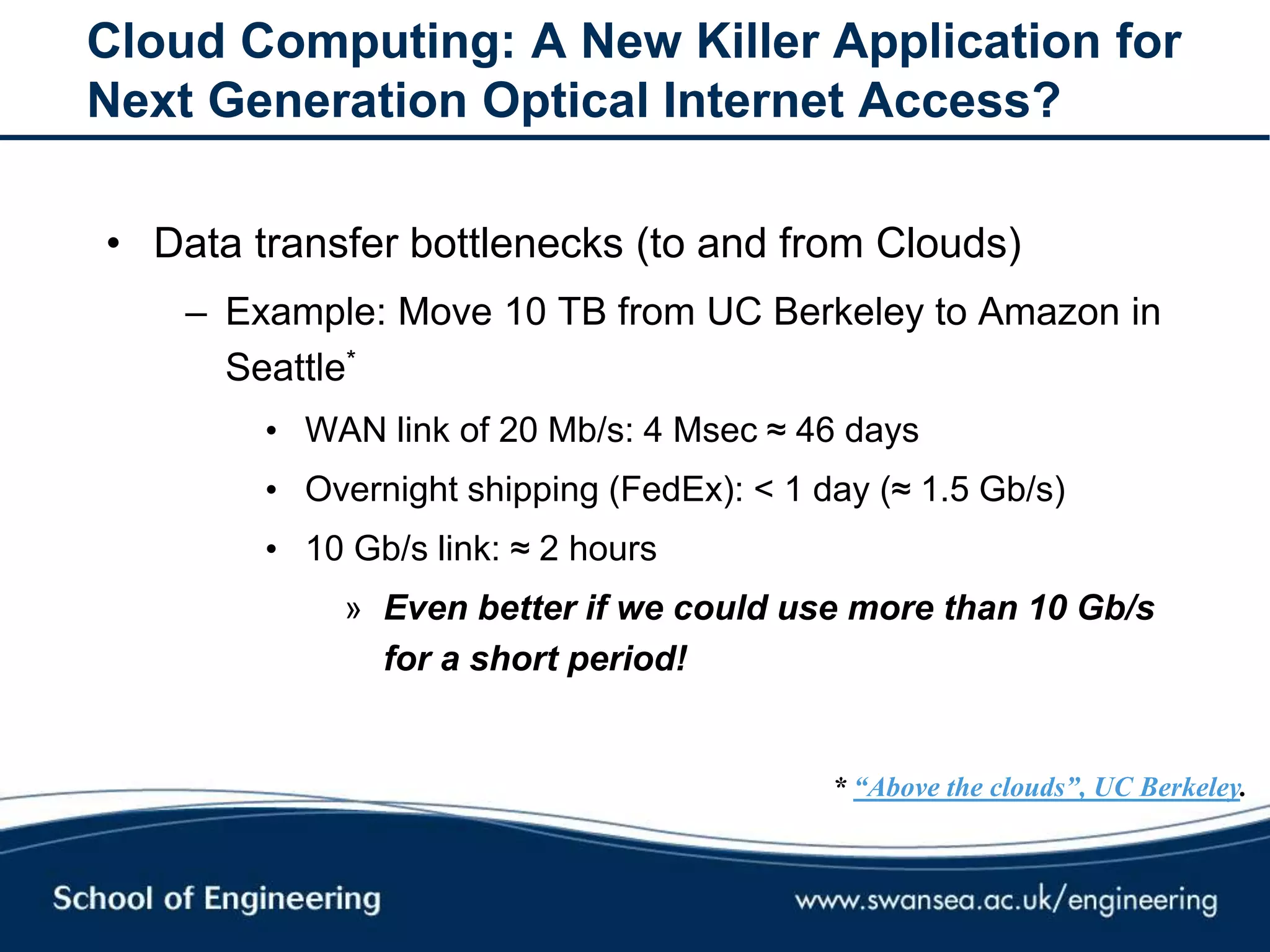 Cloud Computing: A New Killer Application for
Next Generation Optical Internet Access?
• Data transfer bottlenecks (to and from Clouds)
– Example: Move 10 TB from UC Berkeley to Amazon in
Seattle*
• WAN link of 20 Mb/s: 4 Msec ≈ 46 days
• Overnight shipping (FedEx): < 1 day (≈ 1.5 Gb/s)
• 10 Gb/s link: ≈ 2 hours
» Even better if we could use more than 10 Gb/s
for a short period!
* “Above the clouds”, UC Berkeley.
 