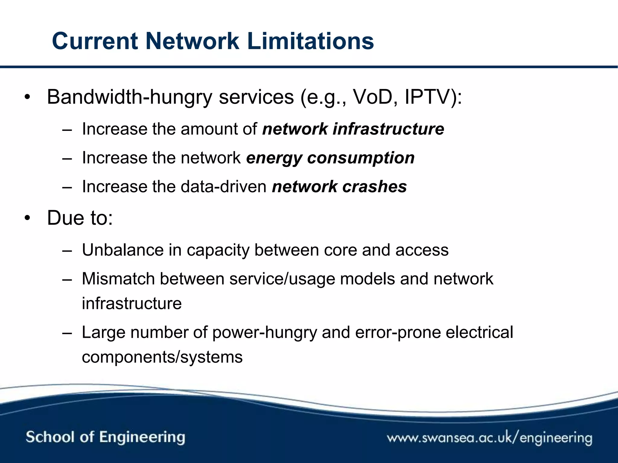 Current Network Limitations
• Bandwidth-hungry services (e.g., VoD, IPTV):
– Increase the amount of network infrastructure
– Increase the network energy consumption
– Increase the data-driven network crashes
• Due to:
– Unbalance in capacity between core and access
– Mismatch between service/usage models and network
infrastructure
– Large number of power-hungry and error-prone electrical
components/systems
 