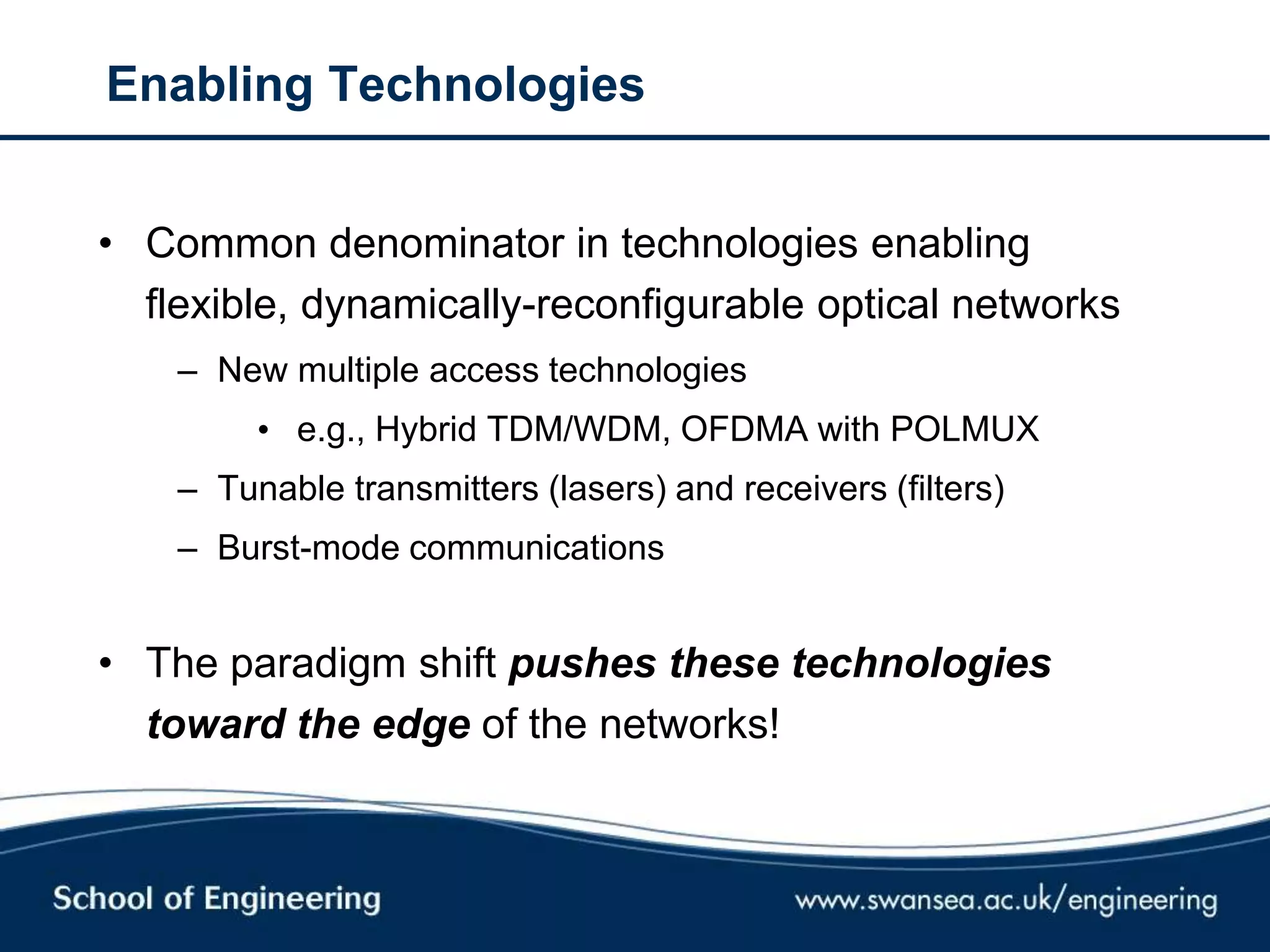 Enabling Technologies
• Common denominator in technologies enabling
flexible, dynamically-reconfigurable optical networks
– New multiple access technologies
• e.g., Hybrid TDM/WDM, OFDMA with POLMUX
– Tunable transmitters (lasers) and receivers (filters)
– Burst-mode communications
• The paradigm shift pushes these technologies
toward the edge of the networks!
 