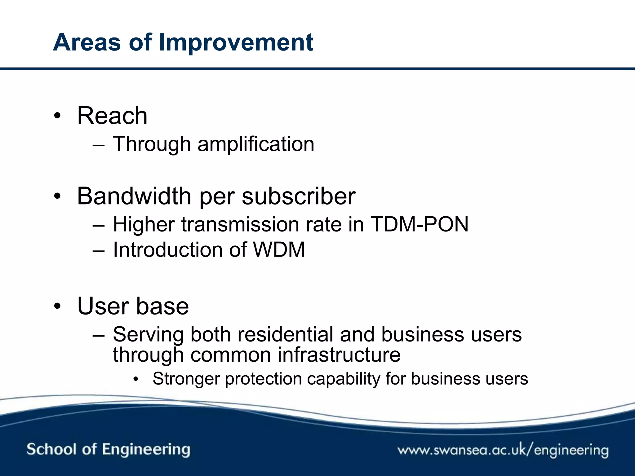 Areas of Improvement
• Reach
– Through amplification
• Bandwidth per subscriber
– Higher transmission rate in TDM-PON
– Introduction of WDM
• User base
– Serving both residential and business users
through common infrastructure
• Stronger protection capability for business users
 