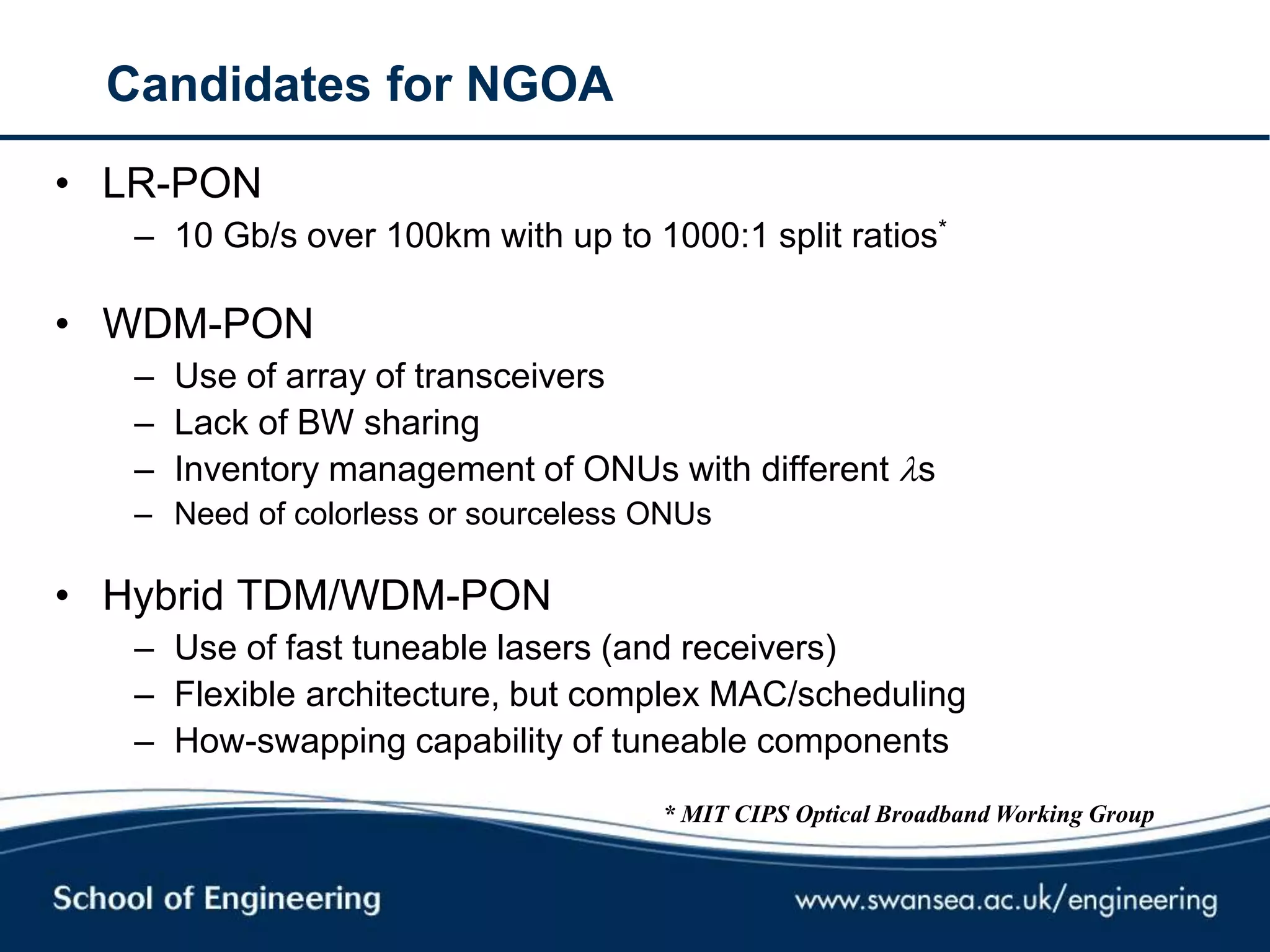 Candidates for NGOA
• LR-PON
– 10 Gb/s over 100km with up to 1000:1 split ratios*
• WDM-PON
– Use of array of transceivers
– Lack of BW sharing
– Inventory management of ONUs with different s
– Need of colorless or sourceless ONUs
• Hybrid TDM/WDM-PON
– Use of fast tuneable lasers (and receivers)
– Flexible architecture, but complex MAC/scheduling
– How-swapping capability of tuneable components
* MIT CIPS Optical Broadband Working Group
 