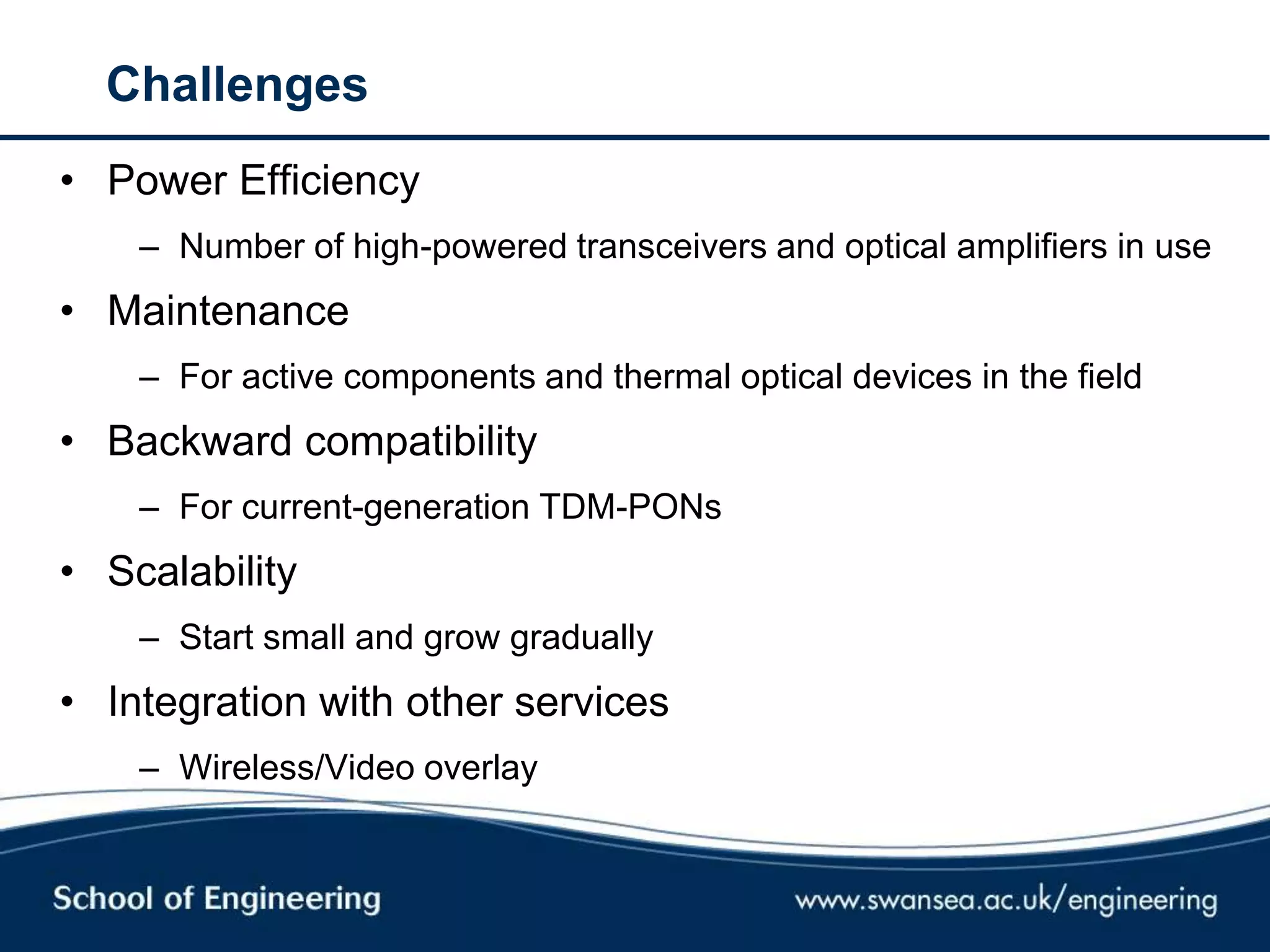 Challenges
• Power Efficiency
– Number of high-powered transceivers and optical amplifiers in use
• Maintenance
– For active components and thermal optical devices in the field
• Backward compatibility
– For current-generation TDM-PONs
• Scalability
– Start small and grow gradually
• Integration with other services
– Wireless/Video overlay
 