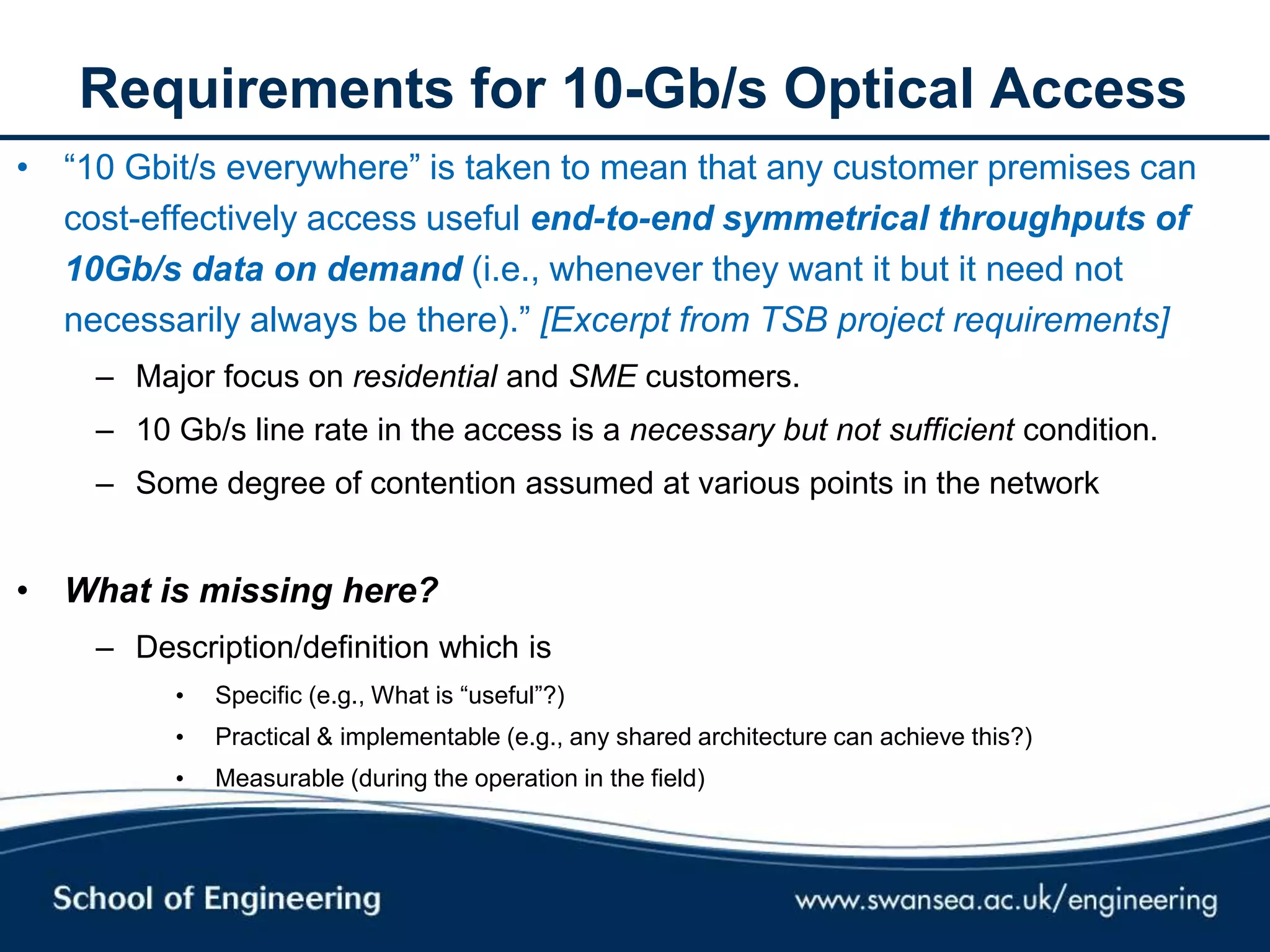 Requirements for 10-Gb/s Optical Access
• ―10 Gbit/s everywhere‖ is taken to mean that any customer premises can
cost-effectively access useful end-to-end symmetrical throughputs of
10Gb/s data on demand (i.e., whenever they want it but it need not
necessarily always be there).‖ [Excerpt from TSB project requirements]
– Major focus on residential and SME customers.
– 10 Gb/s line rate in the access is a necessary but not sufficient condition.
– Some degree of contention assumed at various points in the network
• What is missing here?
– Description/definition which is
• Specific (e.g., What is ―useful‖?)
• Practical & implementable (e.g., any shared architecture can achieve this?)
• Measurable (during the operation in the field)
 