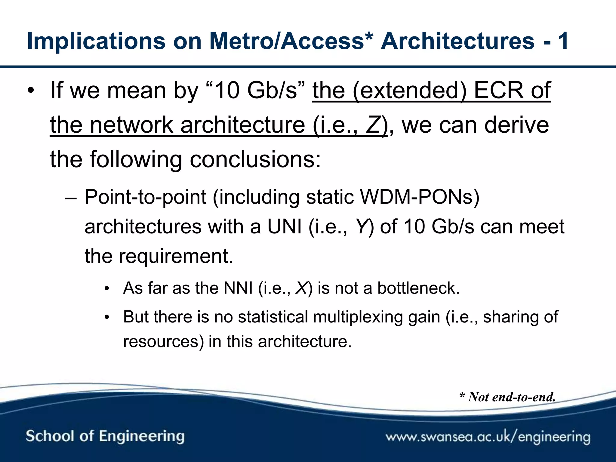 Implications on Metro/Access* Architectures - 1
• If we mean by ―10 Gb/s‖ the (extended) ECR of
the network architecture (i.e., Z), we can derive
the following conclusions:
– Point-to-point (including static WDM-PONs)
architectures with a UNI (i.e., Y) of 10 Gb/s can meet
the requirement.
• As far as the NNI (i.e., X) is not a bottleneck.
• But there is no statistical multiplexing gain (i.e., sharing of
resources) in this architecture.
* Not end-to-end.
 